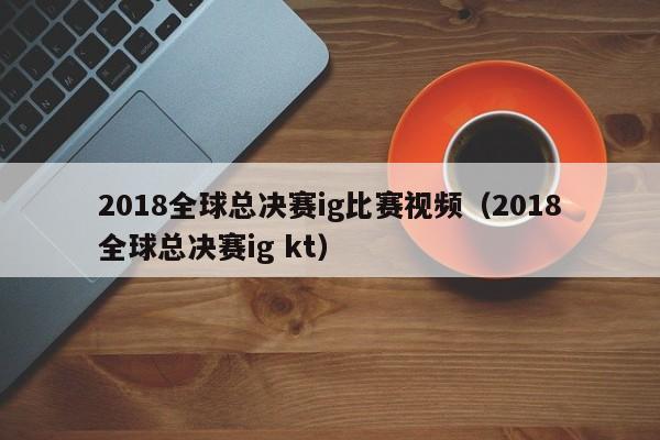 2018全球总决赛ig比赛视频（2018全球总决赛ig kt）