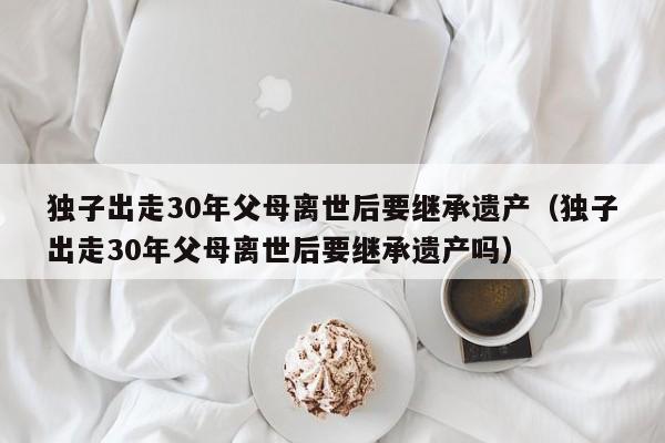 独子出走30年父母离世后要继承遗产（独子出走30年父母离世后要继承遗产吗）