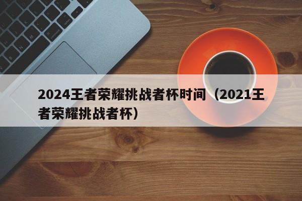 2024王者荣耀挑战者杯时间（2021王者荣耀挑战者杯）