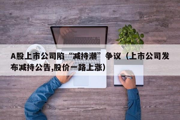 A股上市公司陷“减持潮”争议（上市公司发布减持公告,股价一路上涨）