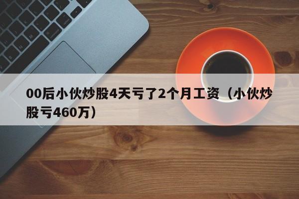 00后小伙炒股4天亏了2个月工资（小伙炒股亏460万）