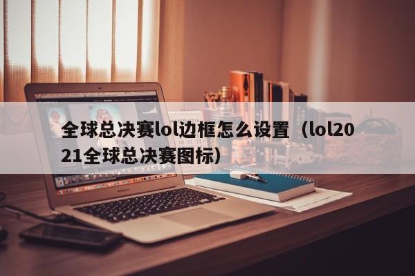 全球总决赛lol边框怎么设置（lol2021全球总决赛图标）