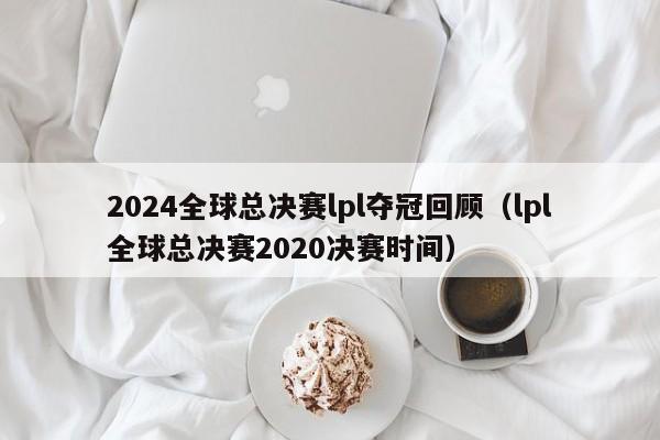 2024全球总决赛lpl夺冠回顾（lpl全球总决赛2020决赛时间）