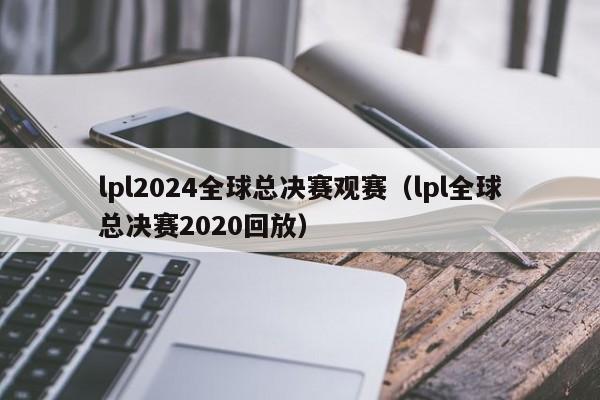 lpl2024全球总决赛观赛（lpl全球总决赛2020回放）