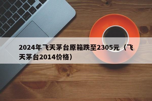 2024年飞天茅台原箱跌至2305元（飞天茅台2014价格）