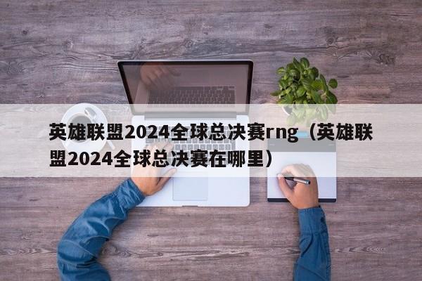 英雄联盟2024全球总决赛rng（英雄联盟2024全球总决赛在哪里）