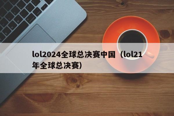 lol2024全球总决赛中国（lol21年全球总决赛）