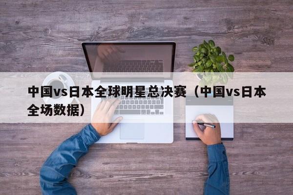 中国vs日本全球明星总决赛（中国vs日本全场数据）