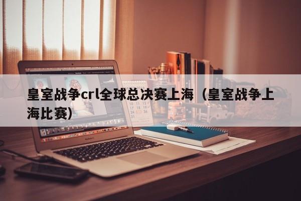 皇室战争crl全球总决赛上海（皇室战争上海比赛）