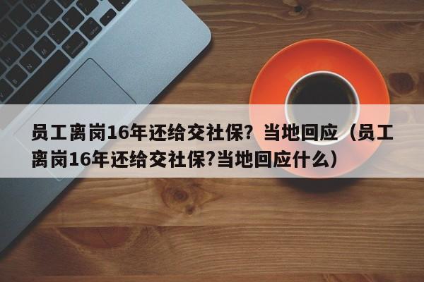 员工离岗16年还给交社保？当地回应（员工离岗16年还给交社保?当地回应什么）