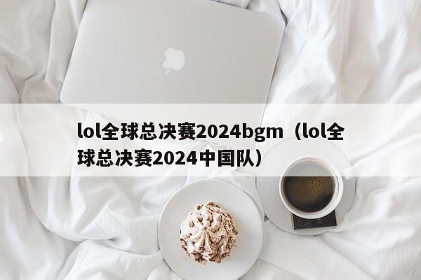 lol全球总决赛2024bgm（lol全球总决赛2024中国队）