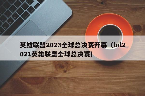 英雄联盟2023全球总决赛开幕（lol2021英雄联盟全球总决赛）