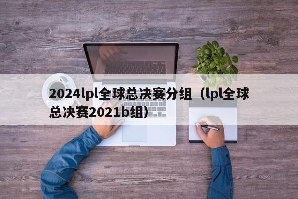 2024lpl全球总决赛分组（lpl全球总决赛2021b组）