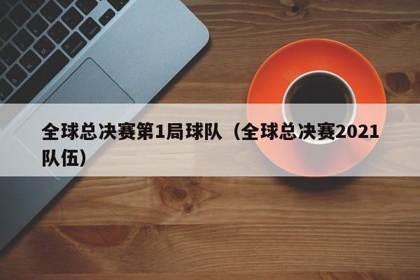 全球总决赛第1局球队（全球总决赛2021队伍）