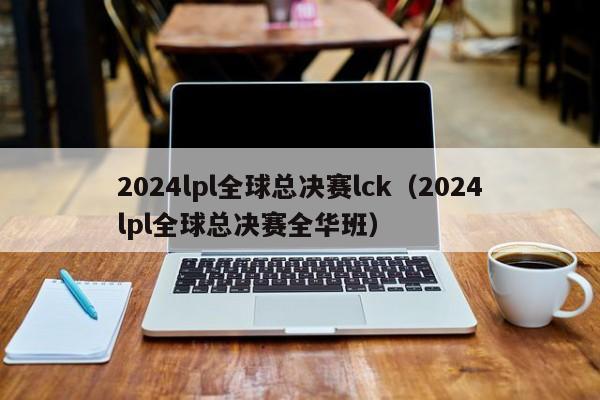 2024lpl全球总决赛lck（2024lpl全球总决赛全华班）