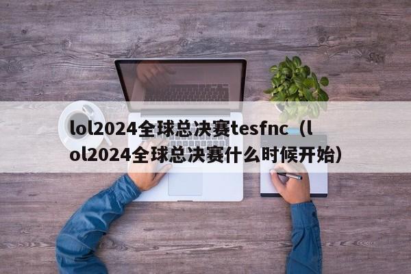 lol2024全球总决赛tesfnc（lol2024全球总决赛什么时候开始）