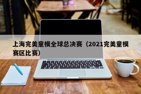 上海完美童模全球总决赛（2021完美童模赛区比赛）