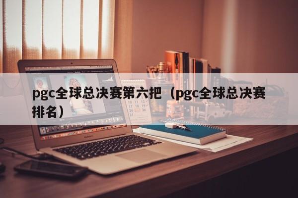 pgc全球总决赛第六把（pgc全球总决赛排名）