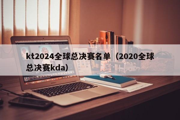 kt2024全球总决赛名单（2020全球总决赛kda）