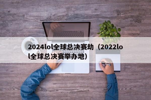 2024lol全球总决赛劫（2022lol全球总决赛举办地）