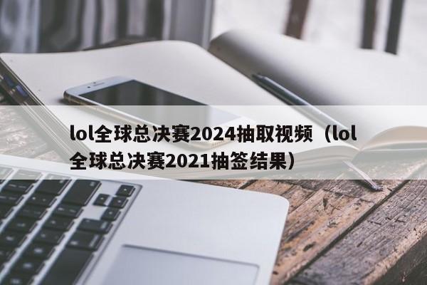 lol全球总决赛2024抽取视频（lol全球总决赛2021抽签结果）