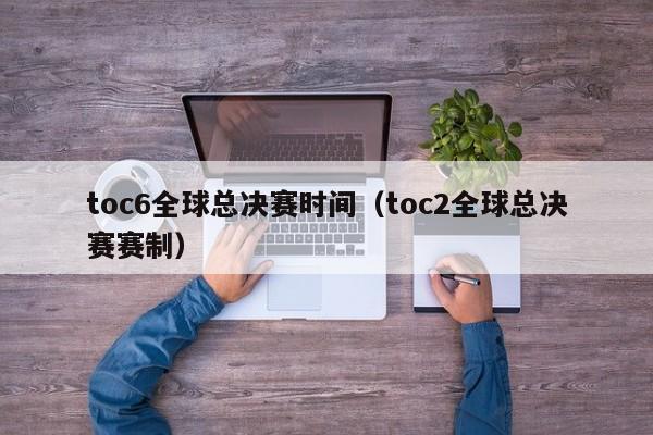 toc6全球总决赛时间（toc2全球总决赛赛制）