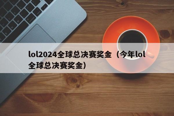 lol2024全球总决赛奖金（今年lol全球总决赛奖金）