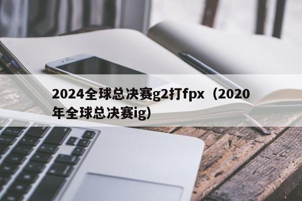 2024全球总决赛g2打fpx（2020年全球总决赛ig）