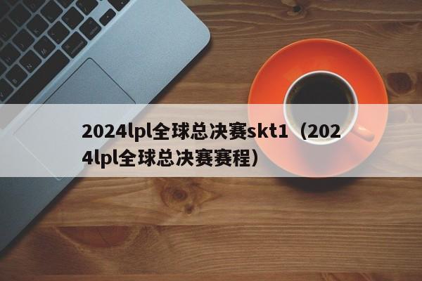 2024lpl全球总决赛skt1（2024lpl全球总决赛赛程）