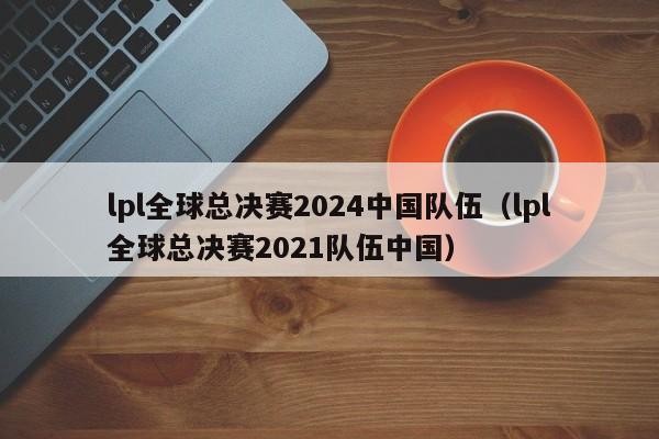 lpl全球总决赛2024中国队伍（lpl全球总决赛2021队伍中国）