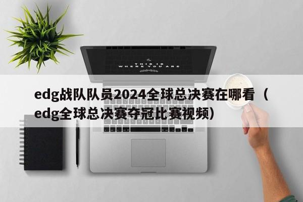 edg战队队员2024全球总决赛在哪看（edg全球总决赛夺冠比赛视频）