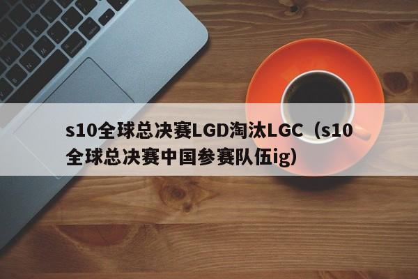 s10全球总决赛LGD淘汰LGC（s10全球总决赛中国参赛队伍ig）