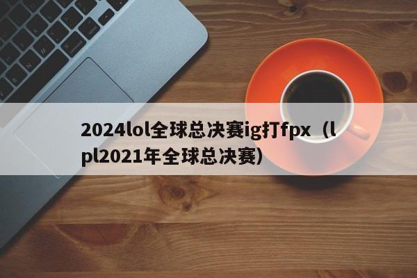 2024lol全球总决赛ig打fpx（lpl2021年全球总决赛）