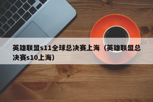 英雄联盟s11全球总决赛上海（英雄联盟总决赛s10上海）