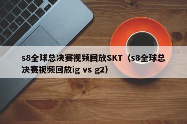 s8全球总决赛视频回放SKT（s8全球总决赛视频回放ig vs g2）