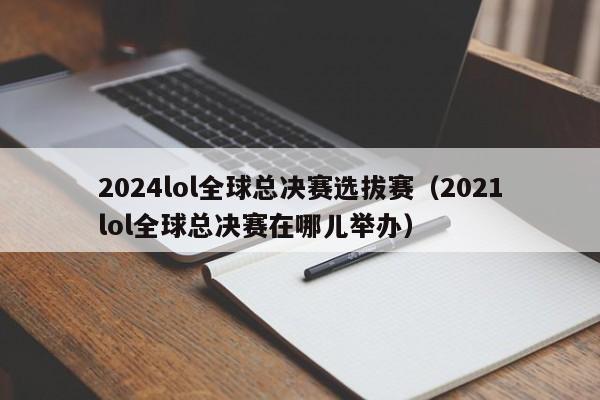 2024lol全球总决赛选拔赛（2021lol全球总决赛在哪儿举办）