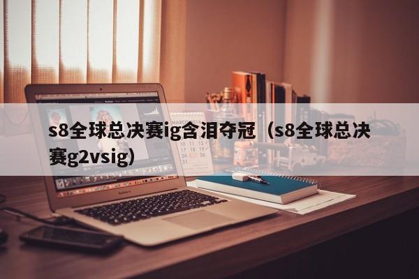 s8全球总决赛ig含泪夺冠（s8全球总决赛g2vsig）