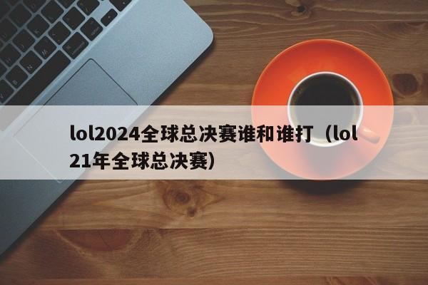 lol2024全球总决赛谁和谁打（lol21年全球总决赛）