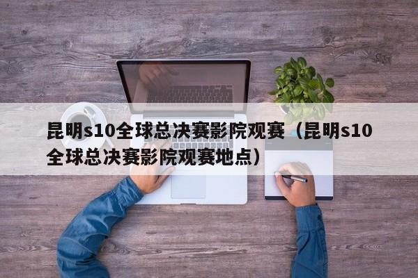 昆明s10全球总决赛影院观赛（昆明s10全球总决赛影院观赛地点）