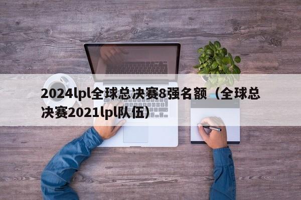 2024lpl全球总决赛8强名额（全球总决赛2021lpl队伍）