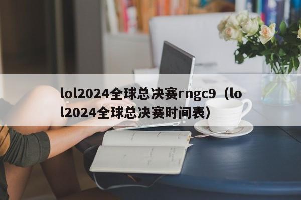 lol2024全球总决赛rngc9（lol2024全球总决赛时间表）