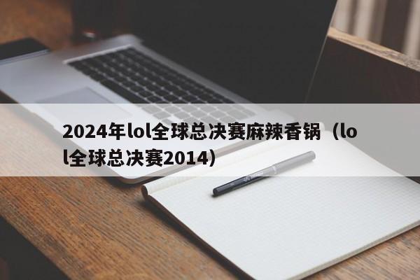 2024年lol全球总决赛麻辣香锅（lol全球总决赛2014）