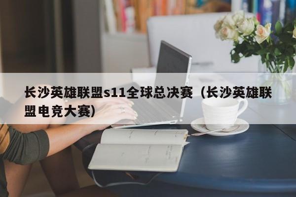 长沙英雄联盟s11全球总决赛（长沙英雄联盟电竞大赛）