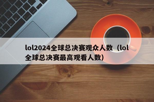 lol2024全球总决赛观众人数（lol全球总决赛最高观看人数）