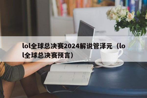 lol全球总决赛2024解说管泽元（lol全球总决赛预言）