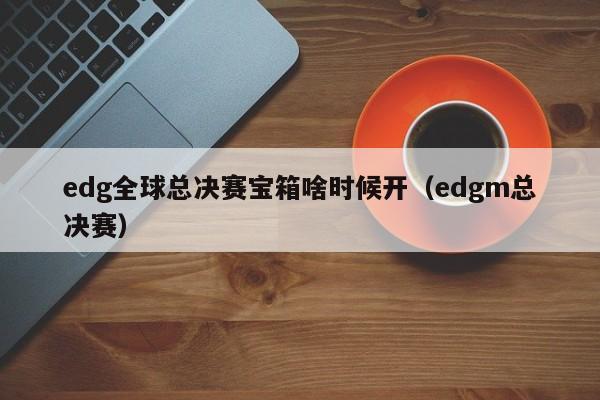 edg全球总决赛宝箱啥时候开（edgm总决赛）