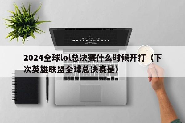 2024全球lol总决赛什么时候开打（下次英雄联盟全球总决赛是）