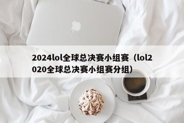 2024lol全球总决赛小组赛（lol2020全球总决赛小组赛分组）