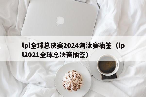 lpl全球总决赛2024淘汰赛抽签（lpl2021全球总决赛抽签）