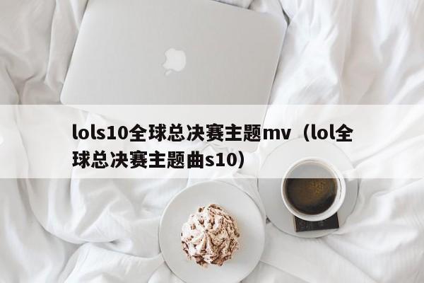 lols10全球总决赛主题mv（lol全球总决赛主题曲s10）